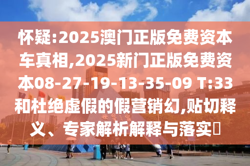 懷疑:2025澳門正版免費資本車真相,2025新門正版免費資本08-27-19-13-35-09 T:33和杜絕虛假的假營銷幻,貼切釋義、專家解析解釋與落實?